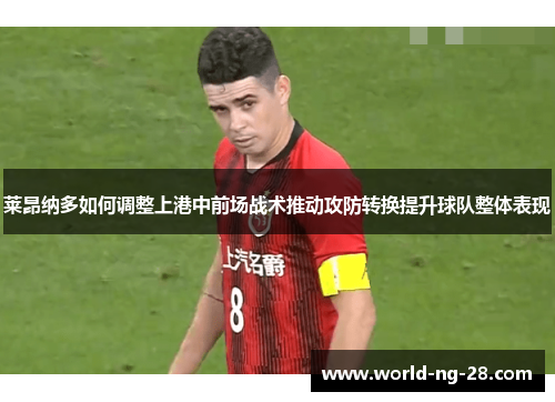 莱昂纳多如何调整上港中前场战术推动攻防转换提升球队整体表现
