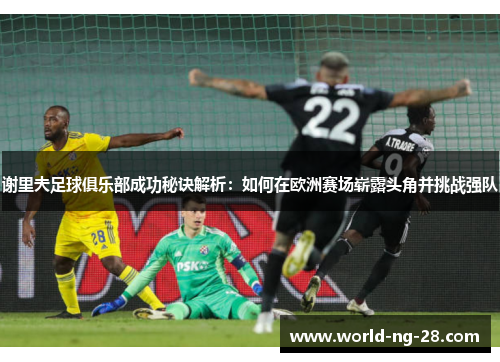 谢里夫足球俱乐部成功秘诀解析：如何在欧洲赛场崭露头角并挑战强队