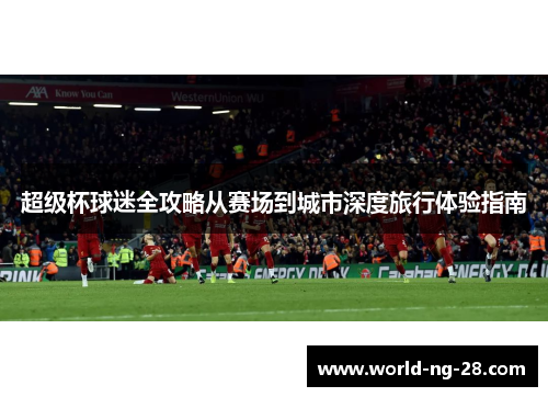 超级杯球迷全攻略从赛场到城市深度旅行体验指南