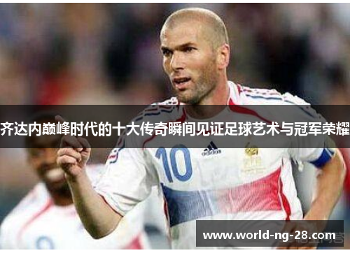 齐达内巅峰时代的十大传奇瞬间见证足球艺术与冠军荣耀