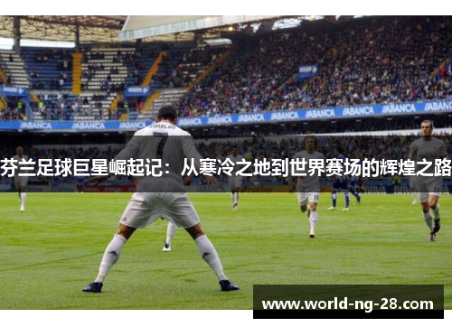 芬兰足球巨星崛起记：从寒冷之地到世界赛场的辉煌之路