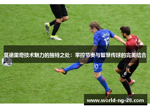 莫德里奇技术魅力的独特之处:掌控节奏与智慧传球的完美结合 莫德里奇技术魅力的独特之处:掌控节奏与智慧传球的完美结合