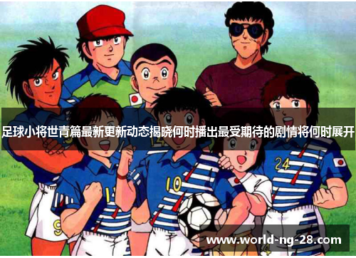 足球小将世青篇最新更新动态揭晓何时播出最受期待的剧情将何时展开