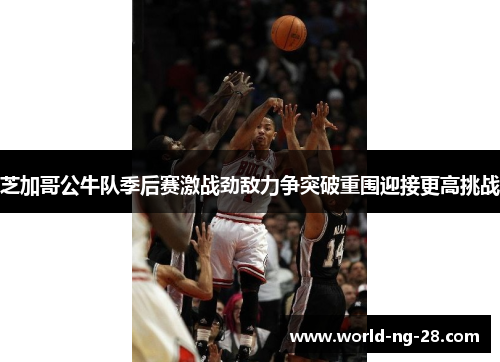 芝加哥公牛队季后赛激战劲敌力争突破重围迎接更高挑战 芝加哥公牛队季后赛激战劲敌力争突破重围迎接更高挑战