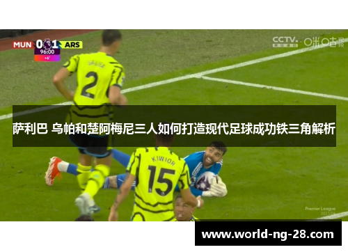 萨利巴 乌帕和楚阿梅尼三人如何打造现代足球成功铁三角解析