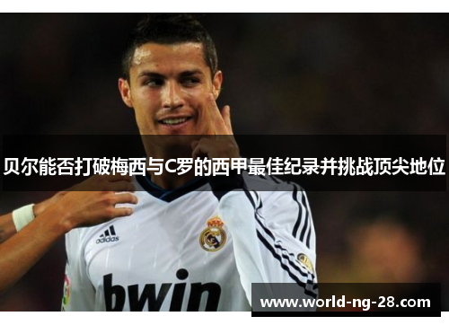 贝尔能否打破梅西与C罗的西甲最佳纪录并挑战顶尖地位 贝尔能否打破梅西与C罗的西甲最佳纪录并挑战顶尖地位