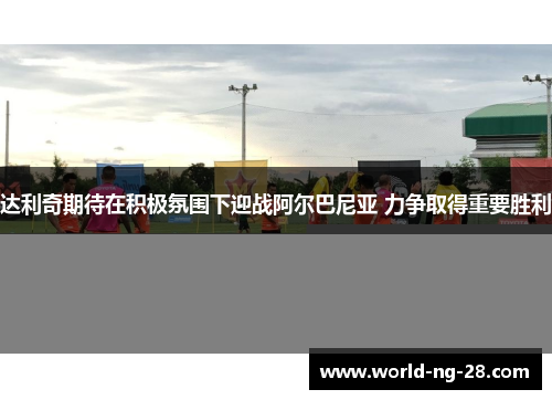 达利奇期待在积极氛围下迎战阿尔巴尼亚 力争取得重要胜利