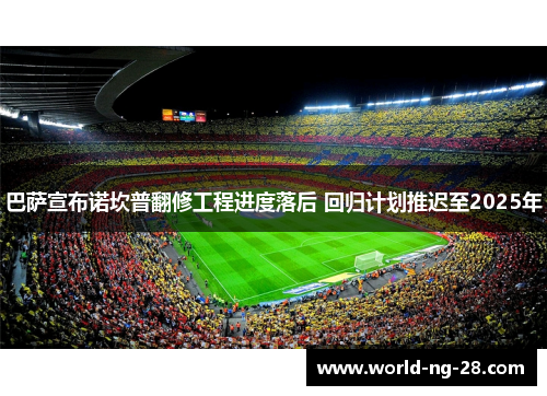 巴萨宣布诺坎普翻修工程进度落后 回归计划推迟至2025年 巴萨宣布诺坎普翻修工程进度落后 回归计划推迟至2025年